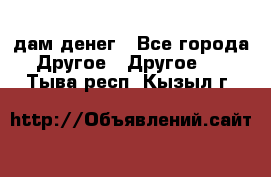 дам денег - Все города Другое » Другое   . Тыва респ.,Кызыл г.